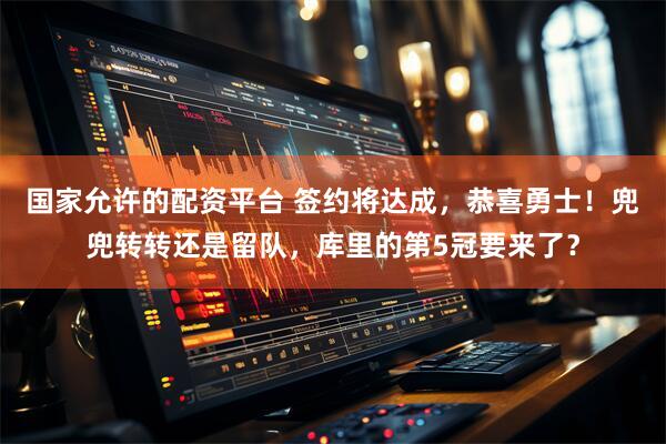 国家允许的配资平台 签约将达成，恭喜勇士！兜兜转转还是留队，库里的第5冠要来了？