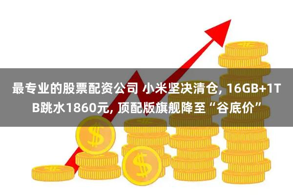 最专业的股票配资公司 小米坚决清仓, 16GB+1TB跳水1860元, 顶配版旗舰降至“谷底价”