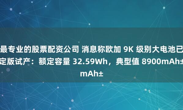 最专业的股票配资公司 消息称欧加 9K 级别大电池已定版试产：额定容量 32.59Wh，典型值 8900mAh±
