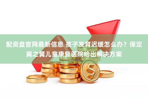 配资盘官网最新信息 孩子发育迟缓怎么办？保定冀之翼儿童康复医院给出解决方案