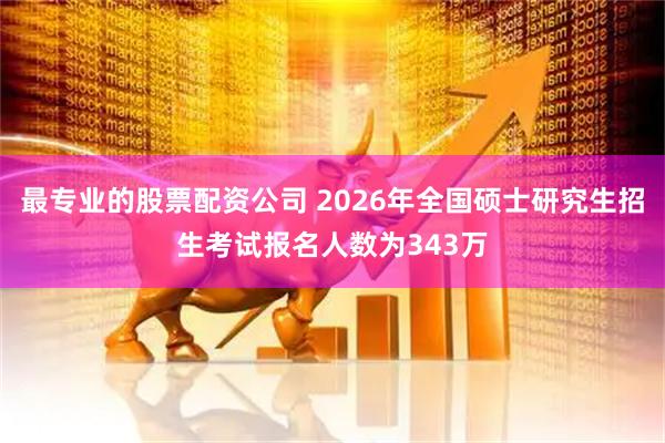 最专业的股票配资公司 2026年全国硕士研究生招生考试报名人数为343万