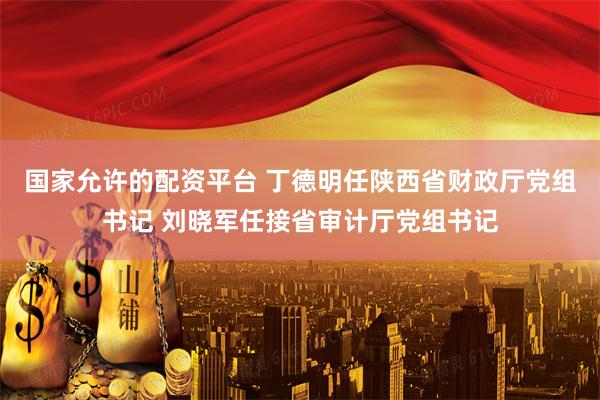 国家允许的配资平台 丁德明任陕西省财政厅党组书记 刘晓军任接省审计厅党组书记