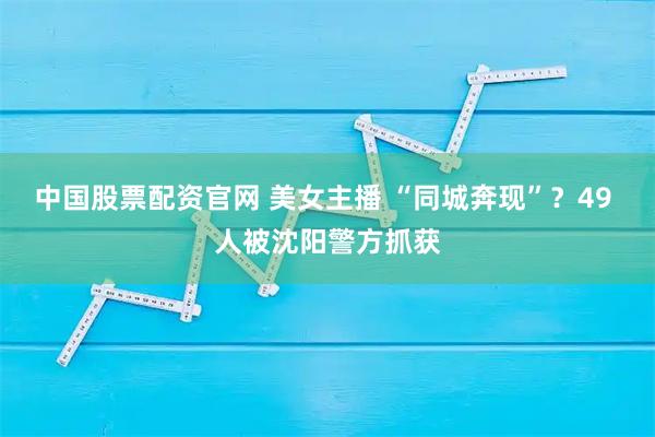 中国股票配资官网 美女主播 “同城奔现”？49 人被沈阳警方抓获