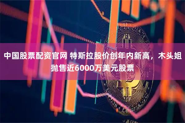 中国股票配资官网 特斯拉股价创年内新高，木头姐抛售近6000万美元股票