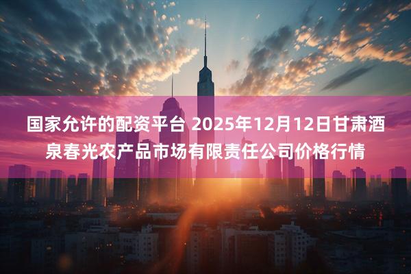 国家允许的配资平台 2025年12月12日甘肃酒泉春光农产品市场有限责任公司价格行情