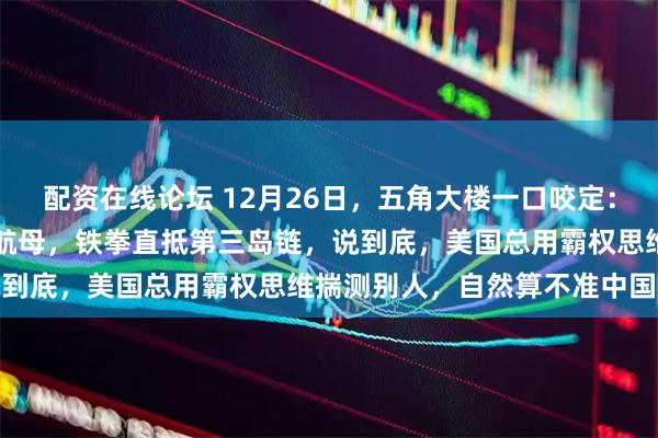 配资在线论坛 12月26日，五角大楼一口咬定：中国到2035年坐拥9艘航母，铁拳直抵第三岛链，说到底，美国总用霸权思维揣测别人，自然算不准中国的账