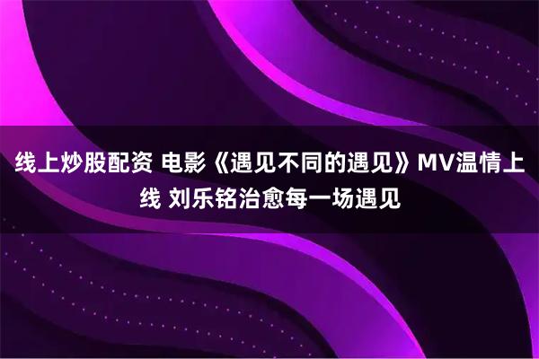线上炒股配资 电影《遇见不同的遇见》MV温情上线 刘乐铭治愈每一场遇见