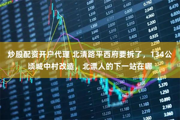 炒股配资开户代理 北清路平西府要拆了，134公顷城中村改造，北漂人的下一站在哪
