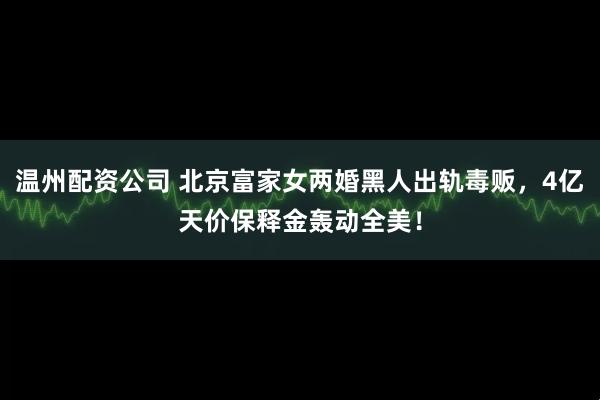 温州配资公司 北京富家女两婚黑人出轨毒贩，4亿天价保释金轰动全美！