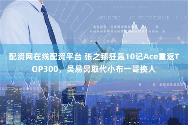 配资网在线配资平台 张之臻狂轰10记Ace重返TOP300，吴易昺取代小布一哥换人