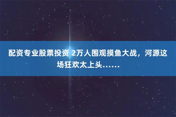 配资专业股票投资 2万人围观摸鱼大战，河源这场狂欢太上头……