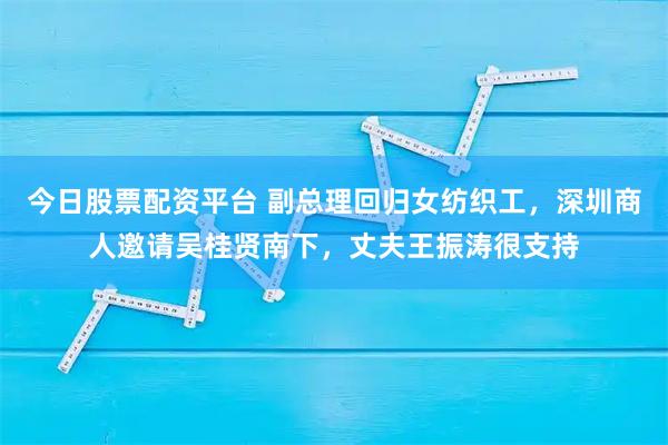 今日股票配资平台 副总理回归女纺织工，深圳商人邀请吴桂贤南下，丈夫王振涛很支持