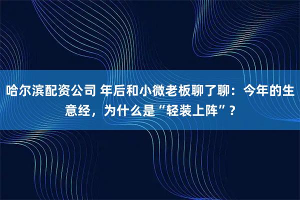 哈尔滨配资公司 年后和小微老板聊了聊：今年的生意经，为什么是“轻装上阵”？