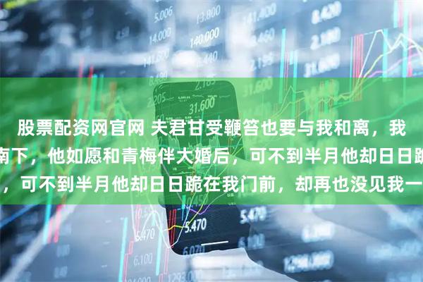 股票配资网官网 夫君甘受鞭笞也要与我和离，我没闹持着放妻书带女儿南下，他如愿和青梅伴大婚后，可不到半月他却日日跪在我门前，却再也没见我一面