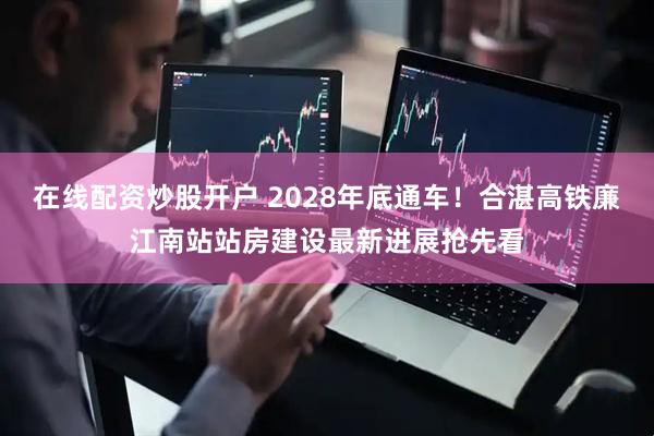 在线配资炒股开户 2028年底通车！合湛高铁廉江南站站房建设最新进展抢先看