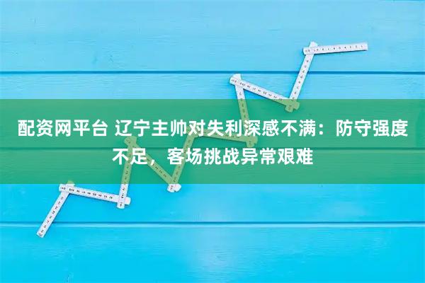 配资网平台 辽宁主帅对失利深感不满：防守强度不足，客场挑战异常艰难