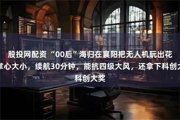 股投网配资 “00后”海归在襄阳把无人机玩出花：掌心大小，续航30分钟，能抗四级大风，还拿下科创大奖