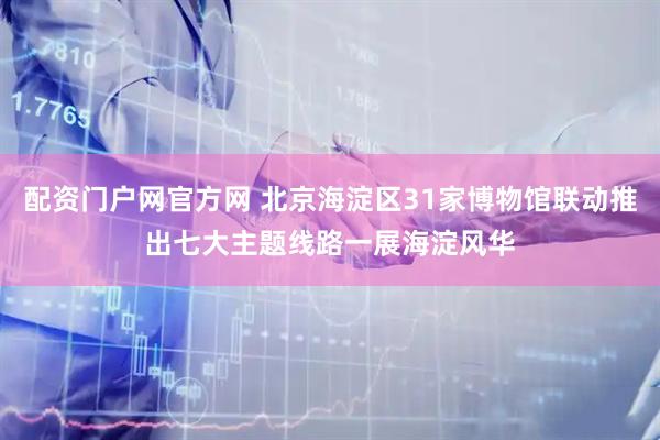 配资门户网官方网 北京海淀区31家博物馆联动推出七大主题线路一展海淀风华
