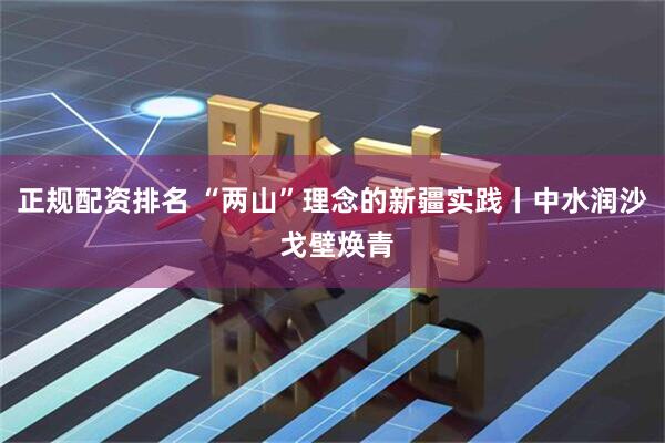 正规配资排名 “两山”理念的新疆实践丨中水润沙 戈壁焕青