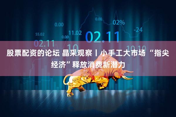 股票配资的论坛 晶采观察丨小手工大市场 “指尖经济”释放消费新潜力