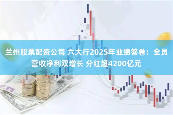 兰州股票配资公司 六大行2025年业绩答卷：全员营收净利双增长 分红超4200亿元