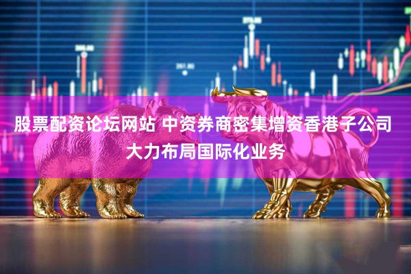 股票配资论坛网站 中资券商密集增资香港子公司 大力布局国际化业务