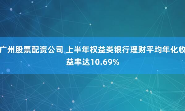 广州股票配资公司 上半年权益类银行理财平均年化收益率达10.69%
