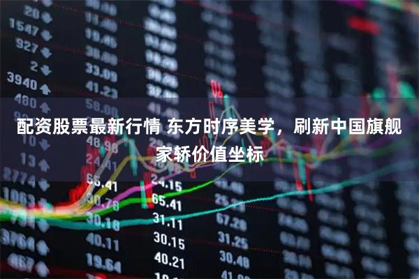 配资股票最新行情 东方时序美学，刷新中国旗舰家轿价值坐标